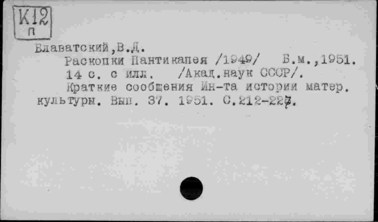 ﻿Блавате ккй >ВД.
Раскопки Пантикапея /1949/ Б.м.,1951.
14 с. с илл. /'Акад.наук СССР/.
Краткие сообщения ин-та истории матер, культуры. Вьш. 37. 1951. 0.212-22^.